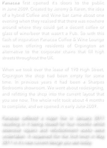 Panacea first opened it’s doors to the public in June 2009. Created by Jeremy & Karen, the idea of a hybrid Coffee and Wine bar came about one evening when they realised that there was nowhere around where they could get a decent coffee or glass of wine/beer that wasn’t a Pub. So with this flash of inspiration Panacea Coffee & Wine Lounge was born offering residents of Orpington an alternative to the corporate chains that fill high streets throughout the UK.
When we took over the lease of 190 High Street, Orpington the shop had been empty for some time. In previous years it had been a Sharpes Bedrooms showroom. We went about redesigning, and refitting the shop into the current layout that you see now. The whole refit took about 4 months to complete, and we opened in early June 2009.
Panacea suffered a major fire in January 2011 resulting in it being closed for four months whilst extensive repairs and refurbishment works were undertaken. It reopened (for the 2nd time) in May 2011 in it’s new current design you see today.