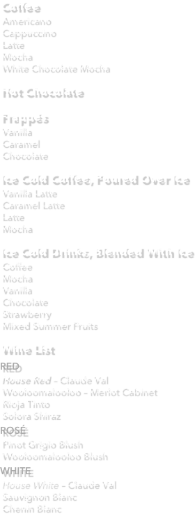 Coffee
Americano
Cappuccino
Latte
Mocha
White Chocolate Mocha

Hot Chocolate

Frappés
Vanilla
Caramel
Chocolate
 
Ice Cold Coffee, Poured Over Ice
Vanilla Latte
Caramel Latte
Latte
Mocha
 
Ice Cold Drinks, Blended With Ice
Coffee
Mocha
Vanilla
Chocolate
Strawberry
Mixed Summer Fruits

Wine List
RED
House Red – Claude Val 
Wooloomalooloo – Merlot Cabinet
Rioja Tinto
Solora Shiraz 
ROSÉ
Pinot Grigio Blush 
Wooloomalooloo Blush 
WHITE
House White – Claude Val 
Sauvignon Blanc 
Chenin Blanc
