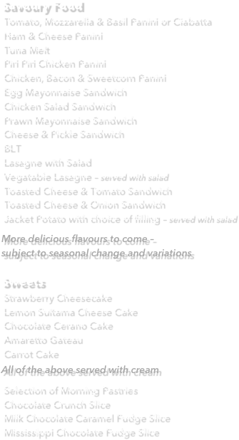 Savoury Food
Tomato, Mozzarella & Basil Panini or CiabattaHam & Cheese Panini Tuna Melt Piri Piri Chicken Panini Chicken, Bacon & Sweetcorn Panini Egg Mayonnaise Sandwich Chicken Salad Sandwich Prawn Mayonnaise Sandwich Cheese & Pickle Sandwich BLT Lasagne with Salad Vegatable Lasagne – served with salad Toasted Cheese & Tomato Sandwich Toasted Cheese & Onion Sandwich Jacket Potato with choice of filling – served with salad 
More delicious flavours to come – 
subject to seasonal change and variations

Sweets
Strawberry Cheesecake Lemon Sultama Cheese Cake Chocolate Cerano Cake Amaretto Gateau Carrot Cake All of the above served with cream Selection of Morning Pastries  Chocolate Crunch Slice Milk Chocolate Caramel Fudge Slice Mississippi Chocolate Fudge Slice 