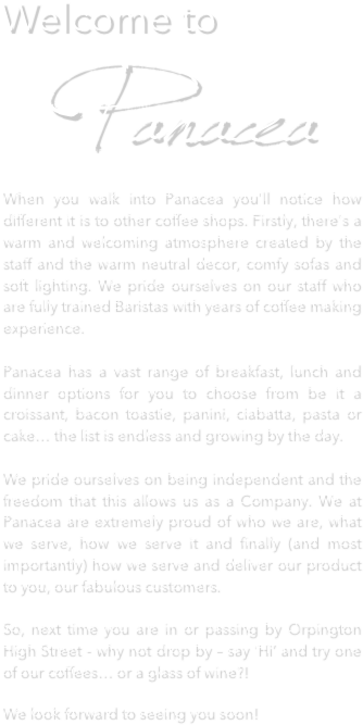 Welcome to 
   Panacea
When you walk into Panacea you'll notice how different it is to other coffee shops. Firstly, there's a warm and welcoming atmosphere created by the staff and the warm neutral decor, comfy sofas and soft lighting. We pride ourselves on our staff who are fully trained Baristas with years of coffee making experience.   Panacea has a vast range of breakfast, lunch and dinner options for you to choose from be it a croissant, bacon toastie, panini, ciabatta, pasta or cake… the list is endless and growing by the day.  We pride ourselves on being independent and the freedom that this allows us as a Company. We at Panacea are extremely proud of who we are, what we serve, how we serve it and finally (and most importantly) how we serve and deliver our product to you, our fabulous customers.  So, next time you are in or passing by Orpington High Street - why not drop by – say ‘Hi’ and try one of our coffees… or a glass of wine?!
We look forward to seeing you soon!